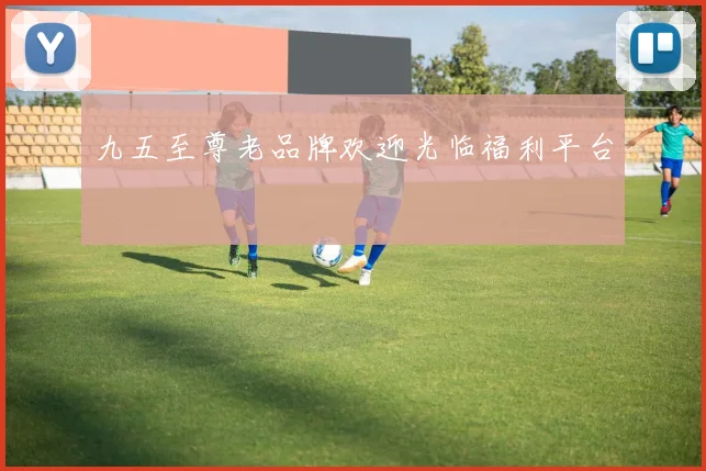 九五至尊老品牌欢迎光临福利平台