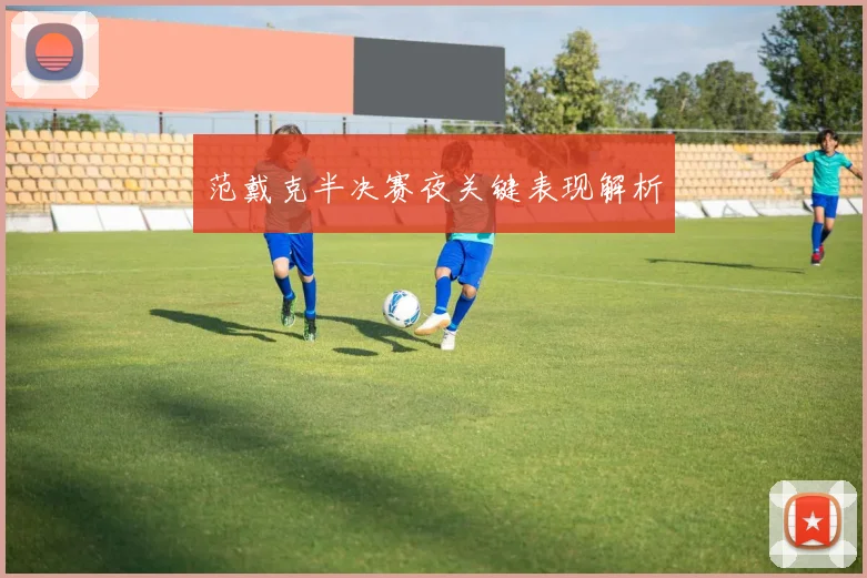 范戴克半决赛夜关键表现解析