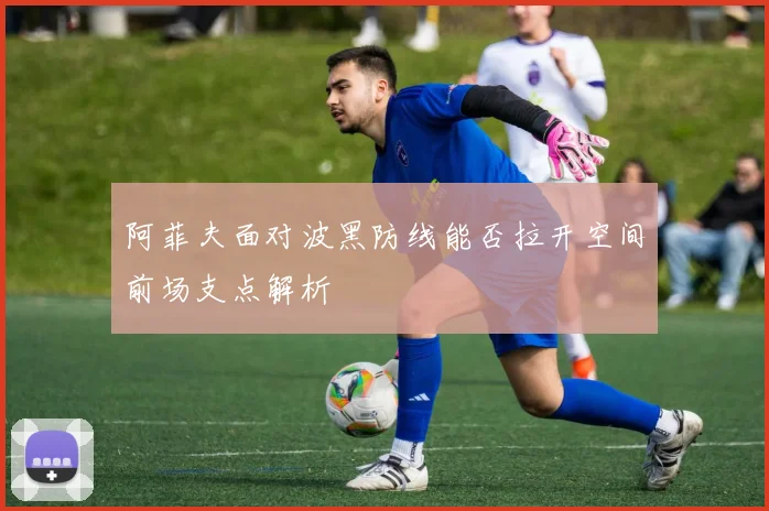 阿菲夫面对波黑防线能否拉开空间前场支点解析