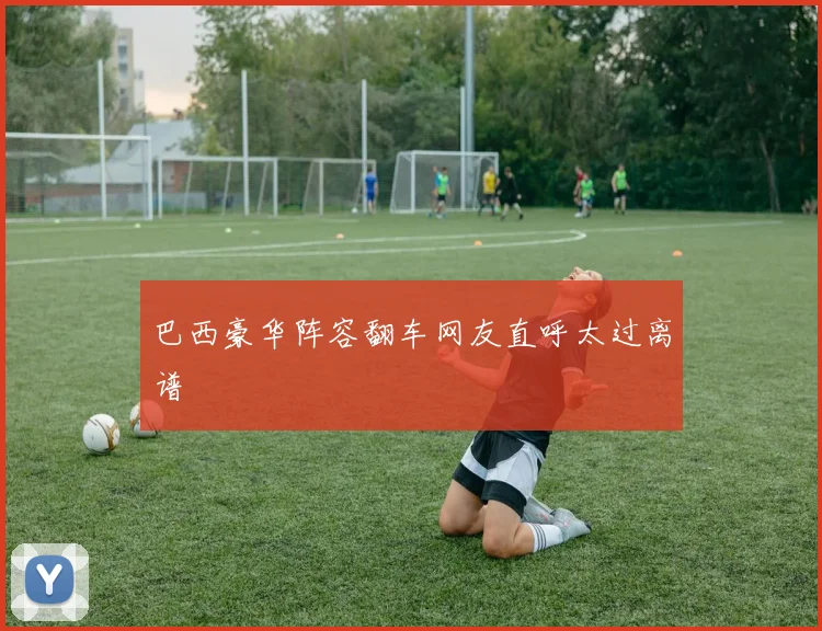 巴西豪华阵容翻车网友直呼太过离谱