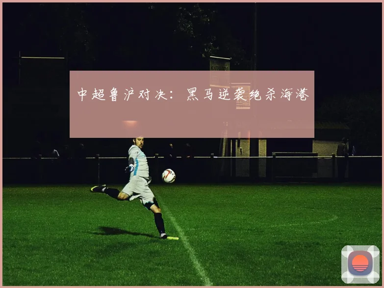 中超鲁沪对决：黑马逆袭绝杀海港