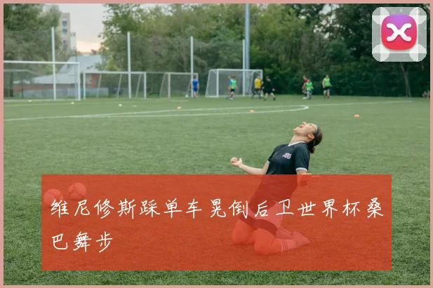 维尼修斯踩单车晃倒后卫世界杯桑巴舞步