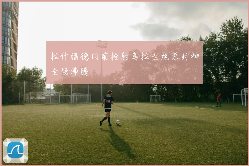 拉什福德门前抢射乌拉圭绝杀封神全场沸腾