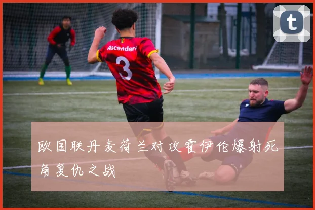 欧国联丹麦荷兰对攻霍伊伦爆射死角复仇之战