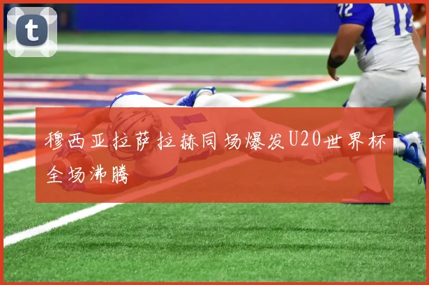 穆西亚拉萨拉赫同场爆发U20世界杯全场沸腾