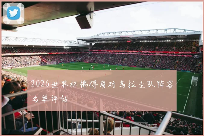 2026世界杯佛得角对乌拉圭队阵容名单评估