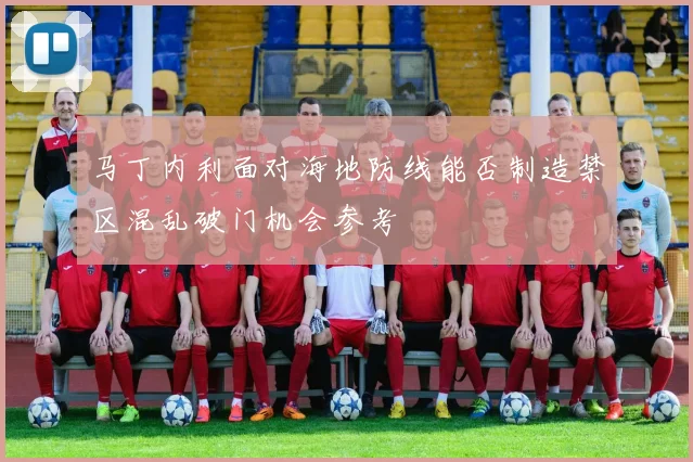 马丁内利面对海地防线能否制造禁区混乱破门机会参考