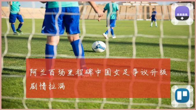 阿兰百场里程碑中国女足争议升级剧情拉满