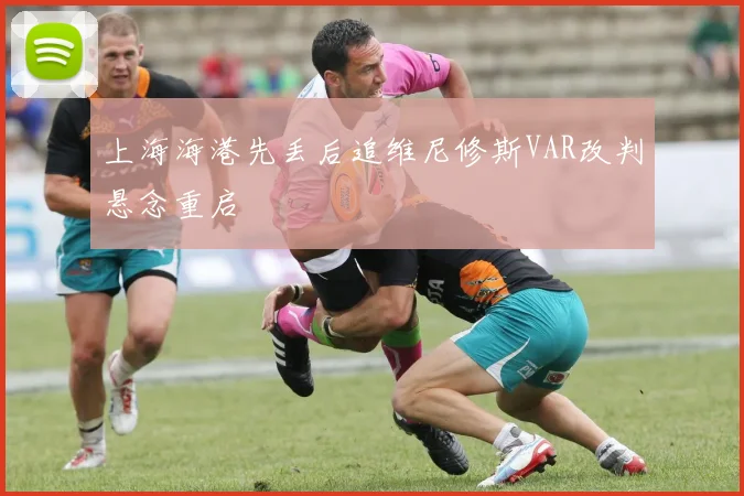 上海海港先丢后追维尼修斯VAR改判悬念重启
