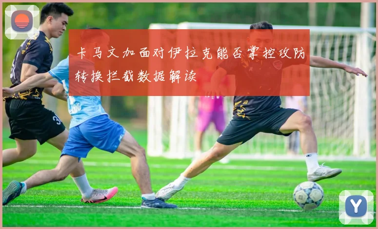 卡马文加面对伊拉克能否掌控攻防转换拦截数据解读