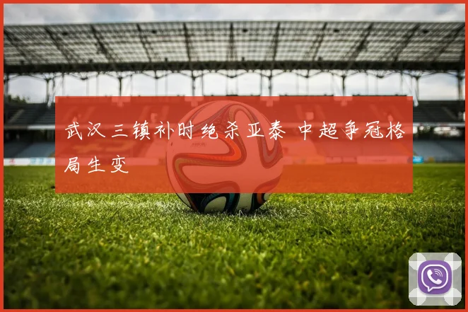 武汉三镇补时绝杀亚泰 中超争冠格局生变
