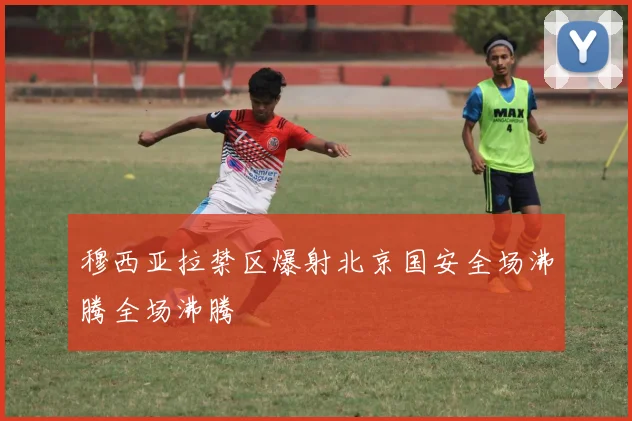 穆西亚拉禁区爆射北京国安全场沸腾全场沸腾
