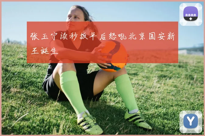 张玉宁读秒扳平后怒吼北京国安新王诞生