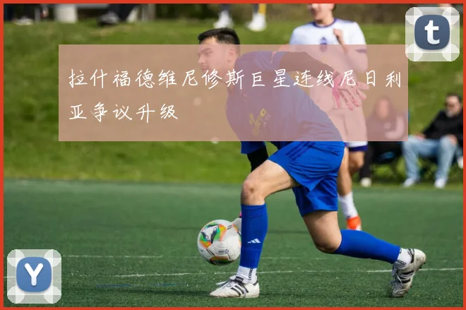 拉什福德维尼修斯巨星连线尼日利亚争议升级