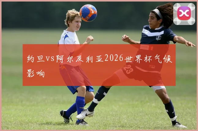 约旦vs阿尔及利亚2026世界杯气候影响