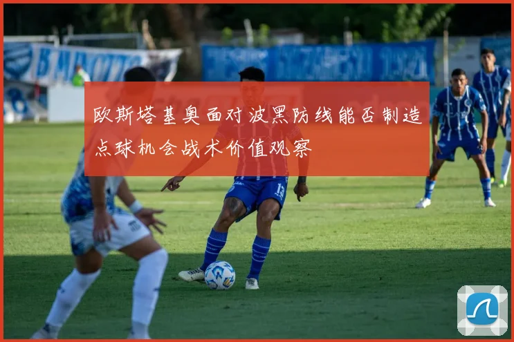 欧斯塔基奥面对波黑防线能否制造点球机会战术价值观察