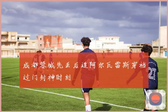 成都蓉城先丢后追阿尔瓦雷斯穿裆过门封神时刻