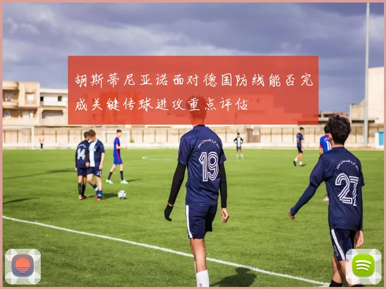 胡斯蒂尼亚诺面对德国防线能否完成关键传球进攻重点评估