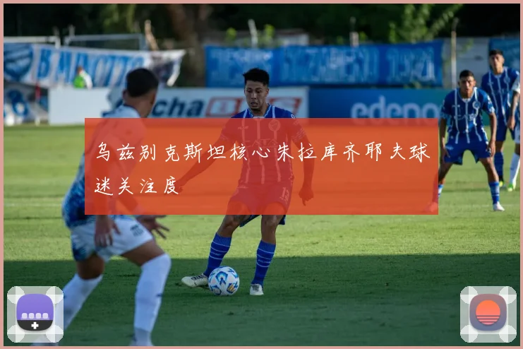 乌兹别克斯坦核心朱拉库齐耶夫球迷关注度