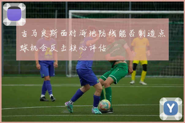 吉马良斯面对海地防线能否制造点球机会反击核心评估