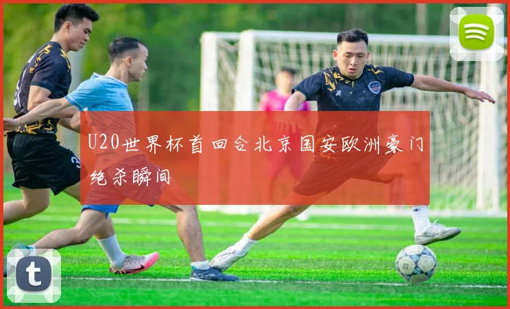 U20世界杯首回合北京国安欧洲豪门绝杀瞬间