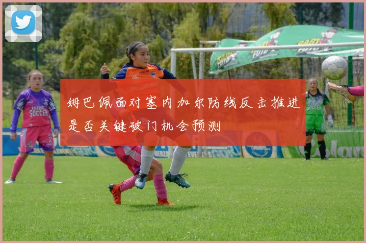 姆巴佩面对塞内加尔防线反击推进是否关键破门机会预测