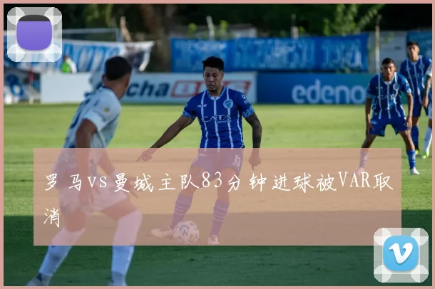 罗马vs曼城主队83分钟进球被VAR取消