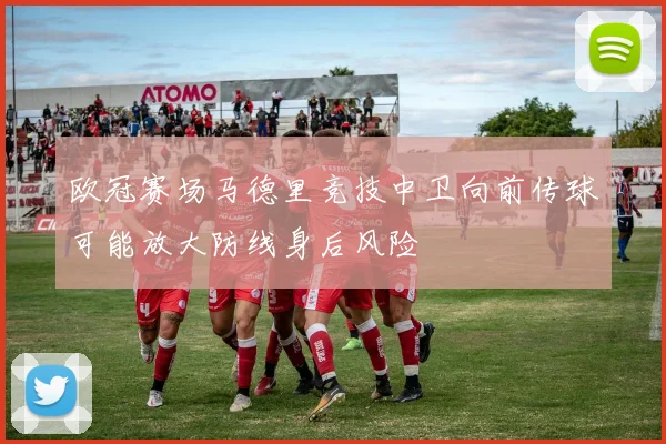 欧冠赛场马德里竞技中卫向前传球可能放大防线身后风险