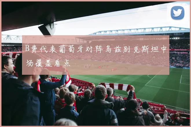 B费代表葡萄牙对阵乌兹别克斯坦中场覆盖看点