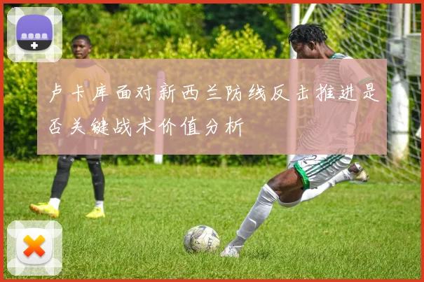 卢卡库面对新西兰防线反击推进是否关键战术价值分析