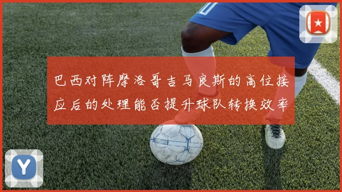 巴西对阵摩洛哥吉马良斯的高位接应后的处理能否提升球队转换效率