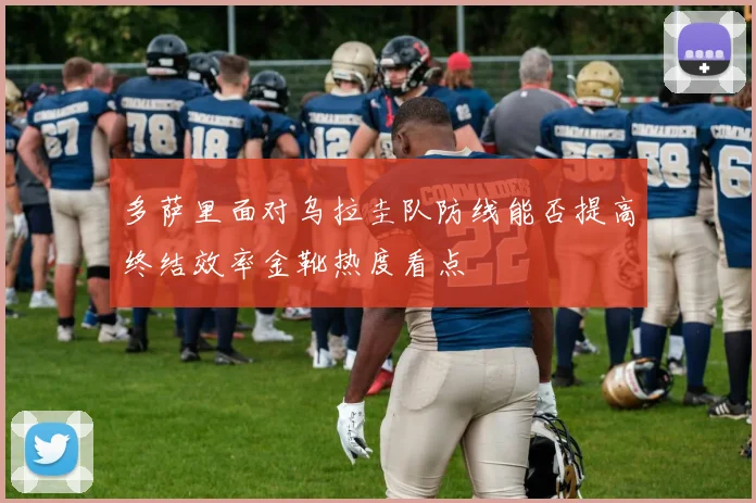 多萨里面对乌拉圭队防线能否提高终结效率金靴热度看点