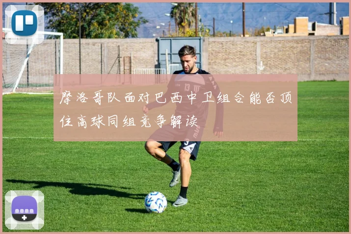 摩洛哥队面对巴西中卫组合能否顶住高球同组竞争解读