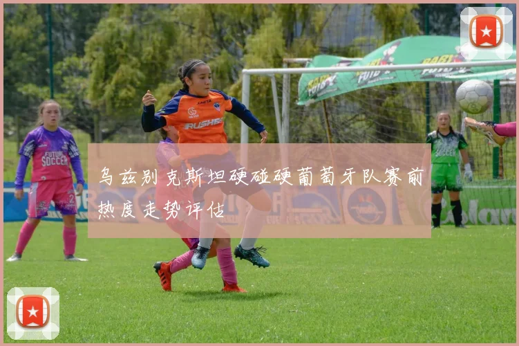 乌兹别克斯坦硬碰硬葡萄牙队赛前热度走势评估