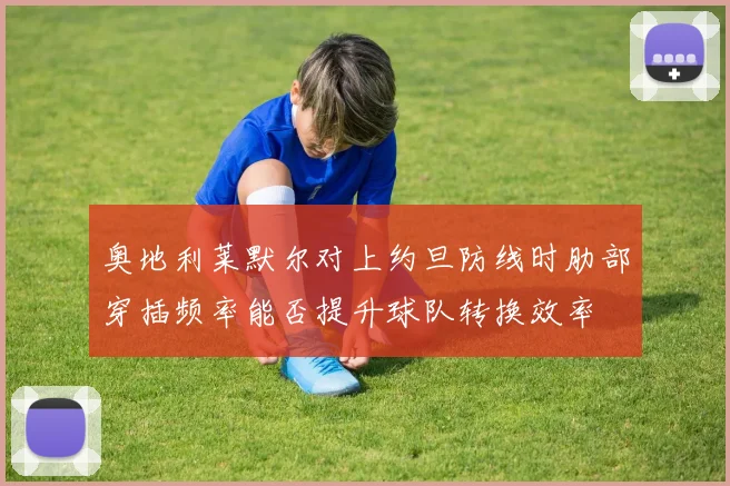 奥地利莱默尔对上约旦防线时肋部穿插频率能否提升球队转换效率