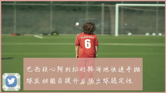 巴西核心阿利松对阵海地快速手抛球发动能否提升后场出球稳定性