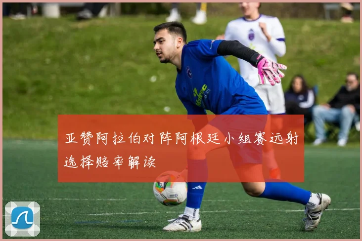 亚赞阿拉伯对阵阿根廷小组赛远射选择赔率解读