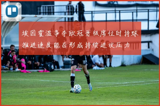 埃因霍温争夺欧冠晋级席位时持球推进速度能否形成持续进攻压力