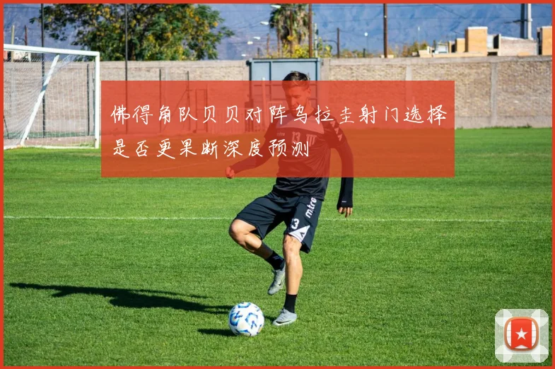 佛得角队贝贝对阵乌拉圭射门选择是否更果断深度预测