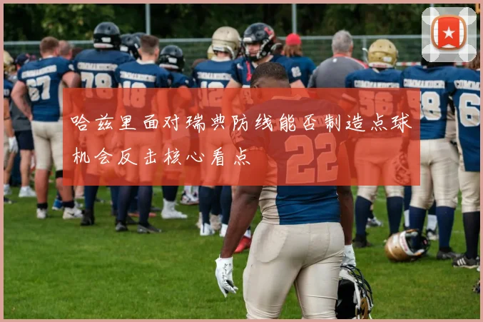 哈兹里面对瑞典防线能否制造点球机会反击核心看点