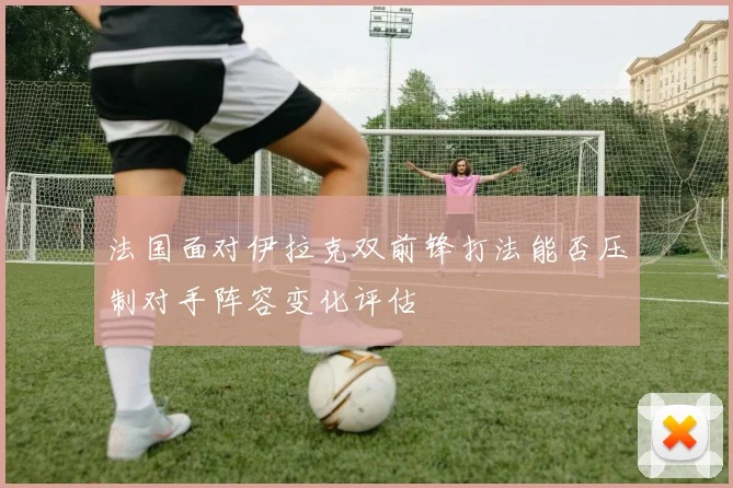 法国面对伊拉克双前锋打法能否压制对手阵容变化评估