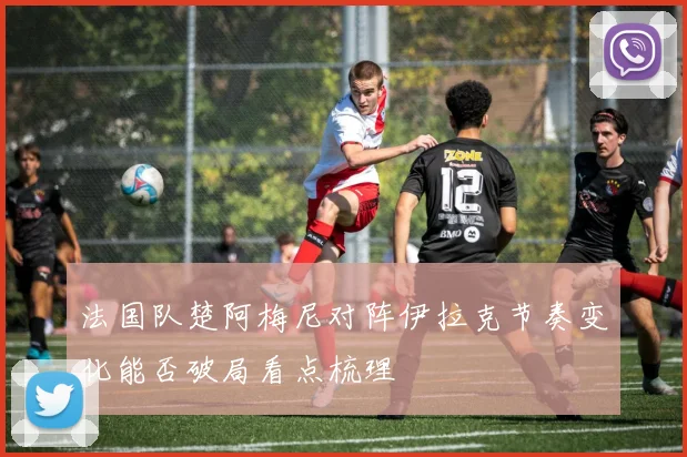 法国队楚阿梅尼对阵伊拉克节奏变化能否破局看点梳理
