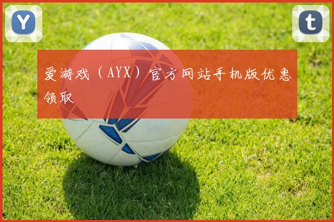 爱游戏（AYX）官方网站手机版优惠领取