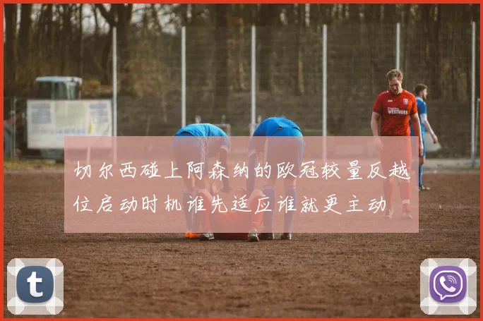 切尔西碰上阿森纳的欧冠较量反越位启动时机谁先适应谁就更主动