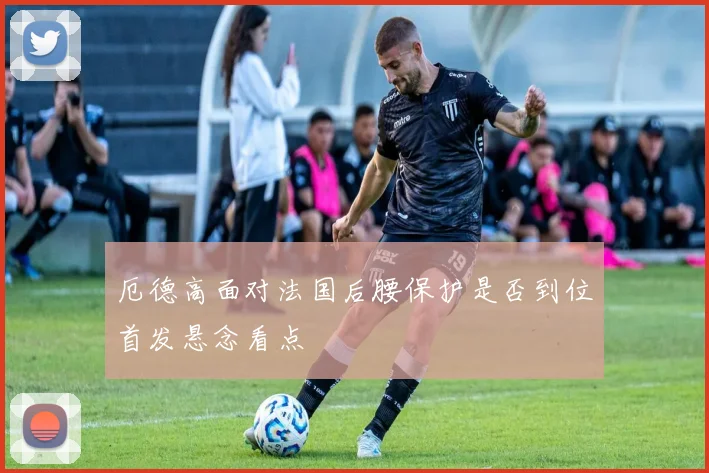 厄德高面对法国后腰保护是否到位首发悬念看点