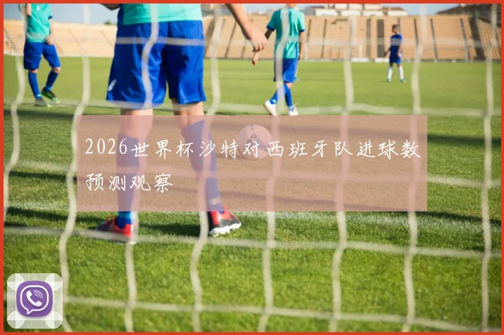 2026世界杯沙特对西班牙队进球数预测观察