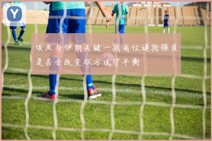 埃及与伊朗关键一战高位逼抢强度是否会改变双方攻守平衡