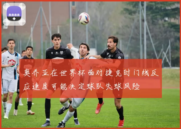 奥乔亚在世界杯面对捷克时门线反应速度可能决定球队失球风险